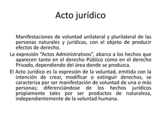Acto jurídico
Manifestaciones de voluntad unilateral y plurilateral de las
personas naturales y jurídicas, con el objeto de producir
efectos de derecho.
La expresión “Actos Administrativos”, abarca a los hechos que
aparecen tanto en el derecho Público como en el derecho
Privado, dependiendo del área donde se produzca.
El Acto Jurídico es la expresión de la voluntad, emitida con la
intención de crear, modificar o extinguir derechos, se
caracteriza por ser manifestación de voluntad de una o más
personas; diferenciándose de los hechos jurídicos
propiamente tales por ser productos de naturaleza,
independientemente de la voluntad humana.

 