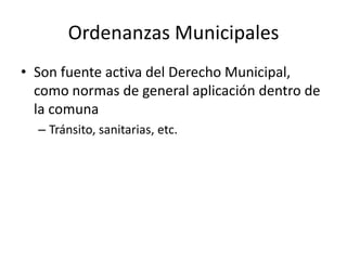 Ordenanzas Municipales
• Son fuente activa del Derecho Municipal,
como normas de general aplicación dentro de
la comuna
– Tránsito, sanitarias, etc.

 