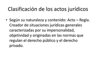 Clasificación de los actos jurídicos
• Según su naturaleza y contenido: Acto – Regla.
Creador de situaciones jurídicas generales
caracterizadas por su impersonalidad,
objetividad y originadas en las normas que
regulan el derecho público y el derecho
privado.

 