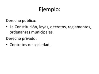 Ejemplo:
Derecho publico:
• La Constitución, leyes, decretos, reglamentos,
ordenanzas municipales.
Derecho privado:
• Contratos de sociedad.

 
