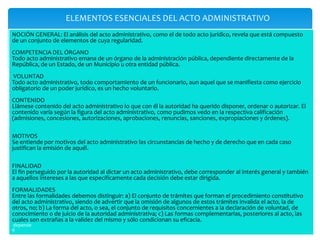 ELEMENTOS ESENCIALES DEL ACTO ADMINISTRATIVO
NOCIÓN GENERAL: El análisis del acto administrativo, como el de todo acto jurídico, revela que está compuesto
de un conjunto de elementos de cuya regularidad.
COMPETENCIA DEL ÓRGANO
Todo acto administrativo emana de un órgano de la administración pública, dependiente directamente de la
República, de un Estado, de un Municipio u otra entidad pública.
VOLUNTAD
Todo acto administrativo, todo comportamiento de un funcionario, aun aquel que se manifiesta como ejercicio
obligatorio de un poder jurídico, es un hecho voluntario.
CONTENIDO
Llámese contenido del acto administrativo lo que con él la autoridad ha querido disponer, ordenar o autorizar. El
contenido varía según la figura del acto administrativo, como pudimos vedo en la respectiva calificación
(admisiones, concesiones, autorizaciones, aprobaciones, renuncias, sanciones, expropiaciones y órdenes).
MOTIVOS
Se entiende por motivos del acto administrativo las circunstancias de hecho y de derecho que en cada caso
justifican la emisión de aquél.
FINALIDAD
El fin perseguido por la autoridad al dictar un acto administrativo, debe corresponder al interés general y también
a aquellos intereses a las que específicamente cada decisión debe estar dirigida.
FORMALIDADES
Entre las formalidades debemos distinguir: a) El conjunto de trámites que forman el procedimiento constitutivo
del acto administrativo, siendo de advertir que la omisión de algunos de estos trámites invalida el acto, la de
otros, no; b) La forma del acto, o sea, el conjunto de requisitos concernientes a la declaración de voluntad, de
conocimiento o de juicio de la autoridad administrativa; c) Las formas complementarias, posteriores al acto, las
cuales son extrañas a la validez del mismo y sólo condicionan su eficacia.
depende
d
 