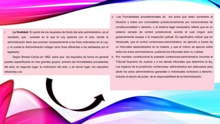 • La finalidad: El quinto de los requisitos de fondo del acto administrativo, es el
resultado, que consiste en lo que la Ley apremia con el acto, donde la
administración tiene que precisar necesariamente a los fines ordenados en la Ley,
y no puede la Administración indagar otros fines diferentes a los señalados por el
legislador.
Según Brewer-Carías en 1982, opina que los requisitos de forma en general
pueden especificarse en tres grandes grupos: primero las formalidades procedentes
del acto; en segundo lugar, la motivación del acto, y en tercer lugar, los requisitos
referentes a la
a. Las Formalidades procedimentales de los actos que están sometidos al
Derecho y todos son controlables jurisdiccionalmente por conocimientos de
constitucionalidad o derecho, y el sistema legal venezolano refiere que es un
sistema cerrado de control jurisdiccional, acorde al cual ningún acto
gubernamental escapa a la inspección judicial. Es significativo indicar que en
Venezuela, que el control contencioso-administrativo, es ejercido a través de
un tribunales especializados en la materia, y que el mismo se ejecuta sobre
todos los actos administrativos, pudiendo los tribunales decir su nulidad.
b. Por mandato constitucional la potestad contenciosa-administrativa incumbe al
Tribunal Supremo de Justicia y a los demás tribunales que determine la ley.
Los órganos de la jurisdicción contenciosa- administrativa son adecuados para
abolir los actos administrativos generales o individuales contrarios a derecho,
incluido el desvío de poder de la responsabilidad de la Administración.
 
