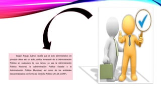 Según Araujo Juárez, revela que el acto administrativo en
principio debe ser un acto jurídico emanado de la Administración
Pública en cualquiera de sus ramas, ya sea la Administración
Pública Nacional, la Administración Pública Estadal o la
Administración Pública Municipal, así como de los entidades
descentralizados con forma de Derecho Público (Art.29, LOAP).
 