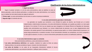 Clasificación de los Actos Administrativos
1. Según sus efectos:
Según el carácter normativo o no de los actos administrativos, estos se clasifican en actos de
efectos generales y actos de efectos particulares. La calidad de los actos administrativos, nos muestran
que en realidad han sido determinadas dos reglas de aplicación:
 Primera regla: Los actos administrativos han de tener en cuenta a la jerarquía establecida
 Segunda regla: el contenido del acto.
2. Los actos administrativos generales e individuales:
Los generales son aquellos que conciernen a una infinidad de sujetos de derecho, sea formado por un numero
indeterminados o determinados de personas; y los actos administrativos individuales, son aquellos que atañen a un solo sujeto
de derecho. En el artículo 72 de la Ley se requiere que sean divulgados en la Gaceta Oficial de la República de Venezuela,
aquellos actos administrativos que interesen a un número indeterminado de personas, que no sean obligatoriamente actos
normativos o de carácter general. El acto administrativo, es general porque atañe a un número indeterminado de personas y no
porque tenga precisamente un contenido normativo. El acto administrativo individual, es contradictorio, es el acto consignado a
un solo sujeto de derecho, el cual es, un acto de instrumentos particulares de acuerdo a la clasificación preliminar.
3. Los actos Administrativos según su contenido
Actos administrativos definitivos y actos administrativos de trámite.
 Los actos administrativos definitivos: son aquellos, mediante los cuales se limita con plenos
efectos jurídicos y los asuntos sometidos al reparo o decisión de la Administración.
 Los actos de tramites: no son aptos de ser impugnados directamente mediante el recurso
contencioso-administrativo, que produzcan abandono o califiquen sobre lo decisivo.
 