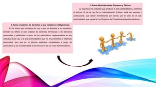4. Actos creadores de derechos o que establecen obligaciones:
Es la forma que constituye la Ley y que se describe a su contenido,
también se refiere al acto creador de derechos intrínsecos o de derechos
personales y justificados a favor de los particulares, reglamentados en los
artículos de la Ley, y al acto administrativo que no crea derechos o intereses
personales, sino que en su término establece necesidades a cargo de
particulares y así se sistematiza en el artículo 70 de los actos Administrativos.
5. Actos Administrativos Expresos y Tácitos:
La expresión de voluntad que produce el acto administrativo, conforme
al artículo 18 de la Ley De La Administración Publica, debe ser expresa y
consecuente, que deben manifestarse por escrito, por lo tanto en el acto
administrativo que regula la Ley Orgánica de Procedimientos Administrativos.
 