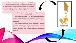 6. Los actos Administrativos según su Impugnabilidad:
El acto administrativo es estable cuando han sido culminados, ya sea
por vía administrativa, como jurisdiccional, los recursos para impugnarlos, y
el tiempo o lapso para transcurrir la regulación de los actos administrativos,
establecida en la Ley Orgánica de Procedimientos Administrativos.
7. Los requisitos de forma y requisitos de fondo del acto
administrativo
Los requisitos de forma es lo que se ha llamado el procedimiento
constitutivo del acto administrativo. Los requisitos de fondos se refieren a
su contenido y son los que determinan, propiamente, la naturaleza del acto
administrativo.
Los actos administrativos son eventos sensatos en el sentido de
que, para ser expuestos, deben efectuar con una sucesión de formas, de
trámites ordenados por la Ley. La Administración no puede elegir a su
autoridad y las formas de formar su voluntad, ni las formas de expresión de
esa voluntad.
 