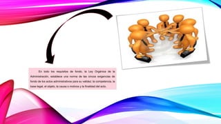 En todo los requisitos de fondo, la Ley Orgánica de la
Administración, establece una norma de las cincos exigencias de
fondo de los actos administrativos para su validez: la competencia, la
base legal, el objeto, la causa o motivos y la finalidad del acto.
 