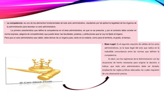 • La competencia: es uno de los elementos fundamentales de todo acto administrativo, resultando por tal aptitud la legalidad de los órganos de
la administración para decretar un acto administrativo.
La primera característica que define la competencia en el área administrativa, es que no se presume, y por el contrario debe constar en
norma expresa, alegoría de competitividad; que puede tener: las facultades, poderes, y atribuciones que la Ley ha fijado al órgano.
Para que un acto administrativo sea válido, debe derivar de un órgano justo, tanto en la materia, como para el territorio, el grado, el tiempo.
• Base Legal: Es el segundo requisito de validez de los actos
administrativos, es la base legal del acto que radica en la
ineludible concordancia entre las normas que definen la
competencia.
Es decir, son los regímenes de la Administración con las
situaciones de hecho necesarias para originar la decisión, e
indicar, que todo acto administrativo debe ser dictado,
empleando las reglas jurídicas adecuadas, las cuales requieren
de una observación precisa.
 