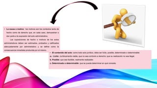• La causa o motivo: los motivos son los contextos tanto de
hecho como de derecho que, en cada caso, demuestran o
dan parte a la expresión del acto administrativo.
Las suposiciones de hecho o motivos de los actos
administrativos deben ser estimados, probados y calificados
adecuadamente por administrativo y se define como la
consecuencia inmediata producida por el mismo.
• El contenido del acto: como todo acto jurídico, debe ser lícito, posible, determinado o determinable:
a.- Lícito: Jurídicamente viable, que no sea contrario a derecho; que su realización no sea ilegal.
b. Posible: que sea factible, realmente realizable-
c. Determinado o determinable: que se pueda determinar en qué consiste.
 