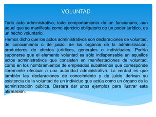 VOLUNTAD
Todo acto administrativo, todo comportamiento de un funcionario, aun
aquel que se manifiesta como ejercicio obligatorio de un poder jurídico, es
un hecho voluntario.
Hemos dicho que los actos administrativos son declaraciones de voluntad,
de conocimiento o de juicio, de los órganos de la administración,
productores de efectos jurídicos, generales o individuales. Podría
suponerse que el elemento voluntad es sólo indispensable en aquellos
actos administrativos que consisten en manifestaciones de voluntad,
como en los nombramientos de empleados subalternos que corresponde
libremente efectuar a una autoridad administrativa. La verdad es que
también las declaraciones de conocimiento y de juicio derivan su
existencia de la voluntad de un individuo que actúa como un órgano de la
administración pública. Bastará dar unos ejemplos para ilustrar esta
afirmación.
 