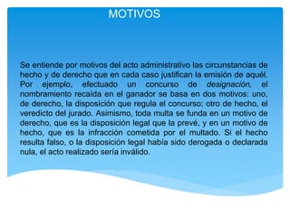 MOTIVOS
Se entiende por motivos del acto administrativo las circunstancias de
hecho y de derecho que en cada caso justifican la emisión de aquél.
Por ejemplo, efectuado un concurso de designación, el
nombramiento recaída en el ganador se basa en dos motivos: uno,
de derecho, la disposición que regula el concurso; otro de hecho, el
veredicto del jurado. Asimismo, toda multa se funda en un motivo de
derecho, que es la disposición legal que la prevé, y en un motivo de
hecho, que es la infracción cometida por el multado. Si el hecho
resulta falso, o la disposición legal había sido derogada o declarada
nula, el acto realizado sería inválido.
 