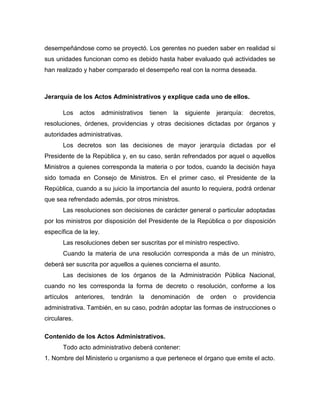 desempeñándose como se proyectó. Los gerentes no pueden saber en realidad si
sus unidades funcionan como es debido hasta haber evaluado qué actividades se
han realizado y haber comparado el desempeño real con la norma deseada.
Jerarquía de los Actos Administrativos y explique cada uno de ellos.
Los actos administrativos tienen la siguiente jerarquía: decretos,
resoluciones, órdenes, providencias y otras decisiones dictadas por órganos y
autoridades administrativas.
Los decretos son las decisiones de mayor jerarquía dictadas por el
Presidente de la República y, en su caso, serán refrendados por aquel o aquellos
Ministros a quienes corresponda la materia o por todos, cuando la decisión haya
sido tomada en Consejo de Ministros. En el primer caso, el Presidente de la
República, cuando a su juicio la importancia del asunto lo requiera, podrá ordenar
que sea refrendado además, por otros ministros.
Las resoluciones son decisiones de carácter general o particular adoptadas
por los ministros por disposición del Presidente de la República o por disposición
específica de la ley.
Las resoluciones deben ser suscritas por el ministro respectivo.
Cuando la materia de una resolución corresponda a más de un ministro,
deberá ser suscrita por aquellos a quienes concierna el asunto.
Las decisiones de los órganos de la Administración Pública Nacional,
cuando no les corresponda la forma de decreto o resolución, conforme a los
artículos anteriores, tendrán la denominación de orden o providencia
administrativa. También, en su caso, podrán adoptar las formas de instrucciones o
circulares.
Contenido de los Actos Administrativos.
Todo acto administrativo deberá contener:
1. Nombre del Ministerio u organismo a que pertenece el órgano que emite el acto.
 