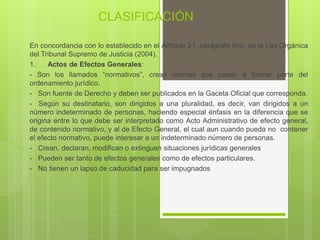 CLASIFICACIÓN
En concordancia con lo establecido en el Artículo 21, parágrafo 9no, de la Ley Orgánica
del Tribunal Supremo de Justicia (2004).
1. Actos de Efectos Generales:
- Son los llamados “normativos”, crean normas que pasan a formar parte del
ordenamiento jurídico.
- Son fuente de Derecho y deben ser publicados en la Gaceta Oficial que corresponda.
- Según su destinatario, son dirigidos a una pluralidad, es decir, van dirigidos a un
número indeterminado de personas, haciendo especial énfasis en la diferencia que se
origina entre lo que debe ser interpretado como Acto Administrativo de efecto general,
de contenido normativo, y al de Efecto General, el cual aun cuando pueda no contener
el efecto normativo, puede interesar a un indeterminado número de personas.
- Crean, declaran, modifican o extinguen situaciones jurídicas generales
- Pueden ser tanto de efectos generales como de efectos particulares.
- No tienen un lapso de caducidad para ser impugnados
 