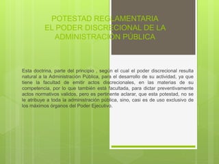 POTESTAD REGLAMENTARIA
EL PODER DISCRECIONAL DE LA
ADMINISTRACIÓN PÚBLICA
Esta doctrina, parte del principio , según el cual el poder discrecional resulta
natural a la Administración Pública, para el desarrollo de su actividad, ya que
tiene la facultad de emitir actos discrecionales, en las materias de su
competencia, por lo que también está facultada, para dictar preventivamente
actos normativos validos, pero es pertinente aclarar, que esta potestad, no se
le atribuye a toda la administración pública, sino, casi es de uso exclusivo de
los máximos órganos del Poder Ejecutivo.
 