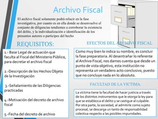 Archivo Fiscal
El archivo fiscal solamente podrá relucir en la fase
investigativa, por cuanto es en ella donde se desenvuelve el
conjunto de diligencias tendientes a corroborar la existencia
del delito, y la individualización e identificación de los
presuntos autores o participes del hecho
REQUISITOS:
1.- Base Legal de actuación que
faculta al Fiscal del Ministerio Público,
para decretar el archivo fiscal
2.-Descripción de los Hechos Objeto
de la Investigación
3.-Señalamiento de las Diligencias
practicadas
4.-Motivación del decreto de archivo
fiscal
5.-Fecha del decreto de archivo
EFECTOS DEL ARCHIVO FISCAL
Como muy bien lo indica su nombre, es concluir
la fase preparatoria. Al desentrañar lo referente
al Archivo Fiscal, nos damos cuenta que desde un
punto de vista objetivo, esta institución no
representa un verdadero acto conclusivo, puesto
que no concluye nada en lo absoluto.
La víctima tiene la facultad de hacer justicia a través
de los distintos instrumentos que le otorga la ley para
que se establezca el delito y se castigue al culpable.
Por otra parte, la sociedad, al admitirle como sujeto
procesal, se descarga un tanto de responsabilidad
colectiva respecto a las posibles impunidades.
FACULTAD DE LA VICTIMA.
 