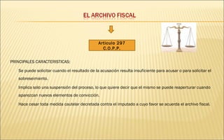 PRINCIPALES CARACTERISTICAS: 
Articulo 297 
C.O.P.P. 
 Se puede solicitar cuando el resultado de la acusación resulta insuficiente para acusar o para solicitar el 
sobreseimiento. 
 Implica solo una suspensión del proceso, lo que quiere decir que el mismo se puede reaperturar cuando 
aparezcan nuevos elementos de convicción. 
 Hace cesar toda medida cautelar decretada contra el imputado a cuyo favor se acuerda el archivo fiscal. 
 