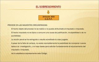 Articulo 300 
C.O.P.P. 
PROCEDE EN LAS SIGUIENTES CIRCUNSTANCIAS: 
1. El hecho objeto del proceso no se realizo o no puede atribuírsele al imputado o imputada. 
2. El hecho imputado no es típico o concurre una causa de justificación, inculpabilidad o de no 
punibilidad. 
3. La acción penal se ha extinguido o resulta acreditada la cosa juzgada. 
4. A pesar de la falta de certeza, no exista razonablemente la posibilidad de incorporar nuevos 
datos a la investigación, y no haya bases para solicitar fundadamente el enjuiciamiento del 
imputado o imputada. 
5. Así lo establezca expresamente este Código. 
 