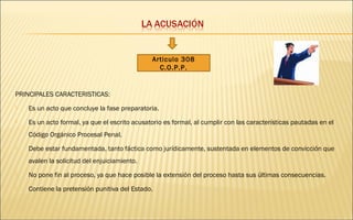 PRINCIPALES CARACTERISTICAS: 
Articulo 308 
C.O.P.P. 
 Es un acto que concluye la fase preparatoria. 
 Es un acto formal, ya que el escrito acusatorio es formal, al cumplir con las características pautadas en el 
Código Orgánico Procesal Penal. 
 Debe estar fundamentada, tanto fáctica como jurídicamente, sustentada en elementos de convicción que 
avalen la solicitud del enjuiciamiento. 
 No pone fin al proceso, ya que hace posible la extensión del proceso hasta sus últimas consecuencias. 
 Contiene la pretensión punitiva del Estado. 
 