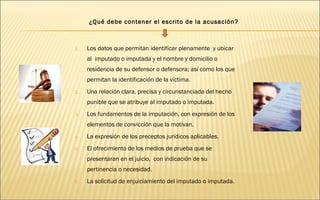 ¿Qué debe contener el escrito de la acusación? 
1. Los datos que permitan identificar plenamente y ubicar 
al imputado o imputada y el nombre y domicilio o 
residencia de su defensor o defensora; así como los que 
permitan la identificación de la víctima. 
2. Una relación clara, precisa y circunstanciada del hecho 
punible que se atribuye al imputado o imputada. 
3. Los fundamentos de la imputación, con expresión de los 
elementos de convicción que la motivan. 
4. La expresión de los preceptos jurídicos aplicables. 
5. El ofrecimiento de los medios de prueba que se 
presentaran en el juicio, con indicación de su 
pertinencia o necesidad. 
6. La solicitud de enjuiciamiento del imputado o imputada. 
