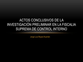 Jorge Luis Reyes Huamán
ACTOS CONCLUSIVOS DE LA
INVESTIGACIÓN PRELIMINAR EN LA FISCALIA
SUPREMA DE CONTROL INTERNO
 