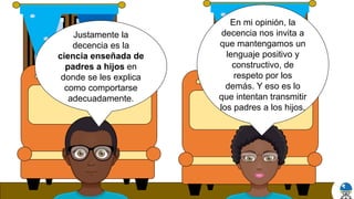 En mi opinión, la
decencia nos invita a
que mantengamos un
lenguaje positivo y
constructivo, de
respeto por los
demás. Y eso es lo
que intentan transmitir
los padres a los hijos.
Justamente la
decencia es la
ciencia enseñada de
padres a hijos en
donde se les explica
como comportarse
adecuadamente.
 