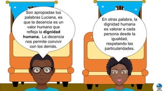 En otras palabra, la
dignidad humana
es valorar a cada
persona desde la
igualdad,
respetando las
particularidades.
Son apropiadas tus
palabras Luciana, es
que la decencia es un
valor humano que
refleja la dignidad
humana. La decencia
nos permite convivir
con los demás.
 