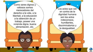 Los actos que van
en contra de la
dignidad humana
son los actos
indecorosos,
humillantes,
discriminatorios y
la desigualdad.
Como seres dignos y
valiosos somos
merecedores del
derecho a la vida, a la
libertad, a la educación
a la obtención de un
trabajo, poseer una
vivienda digna, buena
alimentación, etc.
 