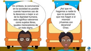 ¡Así que no
hagamos a nadie lo
que no queremos
que nos hagan a sí
mismos!
¡Vivamos con
decencia!
Chao.
En síntesis, la convivencia
en la sociedad es posible
cuando hacemos uso de
la decencia o mejor a un
de la dignidad humana,
esto significa valorarnos
como sujetos libres,
iguales merecedores de
un trato digno.
 