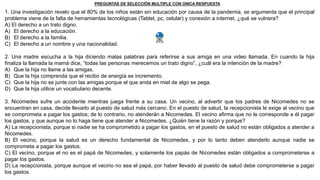 1. Una investigación revelo que el 80% de los niños están sin educación por causa de la pandemia, se argumenta que el principal
problema viene de la falta de herramientas tecnológicas (Tablet, pc, celular) y conexión a internet, ¿qué se vulnera?
A) El derecho a un trato digno.
A) El derecho a la educación.
B) El derecho a la familia.
C) El derecho a un nombre y una nacionalidad.
2. Una madre escucha a la hija diciendo malas palabras para referirse a sus amiga en una video llamada. En cuando la hija
finaliza la llamada la mamá dice, “todas las personas merecemos un trato digno”, ¿cuál era la intención de la madre?
A) Que la hija no llame a las amigas.
B) Que la hija comprenda que el recibo de energía se incremento.
C) Que la hija no se junte con las amigas porque el que anda en miel de algo se pega.
D) Que la hija utilice un vocabulario decente.
3. Nicomedes sufre un accidente mientras juega frente a su casa. Un vecino, al advertir que los padres de Nicomedes no se
encuentran en casa, decide llevarlo al puesto de salud más cercano. En el puesto de salud, la recepcionista le exige al vecino que
se comprometa a pagar los gastos; de lo contrario, no atenderán a Nicomedes. El vecino afirma que no le corresponde a él pagar
los gastos, y que aunque no lo haga tiene que atender a Nicomedes. ¿Quién tiene la razón y porque?
A) La recepcionista, porque si nadie se ha comprometido a pagar los gastos, en el puesto de salud no están obligados a atender a
Nicomedes.
B) El vecino, porque la salud es un derecho fundamental de Nicomedes, y por lo tanto deben atenderlo aunque nadie se
comprometa a pagar los gastos.
C) El vecino, porque el no es el papá de Nicomedes, y solamente los papás de Nicomedes están obligados a comprometerse a
pagar los gastos.
D) La recepcionista, porque aunque el vecino no sea el papá, por haber llevado al puesto de salud debe comprometerse a pagar
los gastos.
PREGUNTAS DE SELECCIÓN MULTIPLE CON ÚNICA RESPUESTA
 