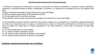 7. Durante la cuarentena se incremento el numero de denuncias de violencia intrafamiliar, el bienestar familiar colombiano,
revelando un panorama aludido al estrés, el desempleo y el encierro. La violencia es el resultado de que en los hogares hace
falta
A) Mayor orientación psicológica y apoyo financiero por parte del Estado.
B) Que los hogares tengan apoyo de los familiares cercanos.
C) Un trato digno entre los miembros del hogar.
D) Que existan normas y leyes más severas que protejan a las victimas con mayor rigurosidad.
8. Una colombiana es devota de islam y todos los días cubre su cabeza con una pañoleta. En un entrevista, después de aprobar
con éxito una convocatoria para un cargo en la alcaldía de su ciudad, el funcionario entrevistador le advierte que no puede
tomar el trabajo sino acepta llevar la cabeza descubierta en las horas laborales. ¿Tiene razón el funcionario al hacer esta
solicitud?
A) Sí, porque Colombia es un país católico.
B) Sí, porque el Estado colombiano es laico.
C) No, porque le está vulnerando el derecho a la privacidad.
D) No, porque le está vulnerando el derecho a la igualdad.
PREGUNTAS DE SELECCIÓN MULTIPLE CON ÚNICA RESPUESTA
Cualquier inquietud comunícate con el profesor.
 
