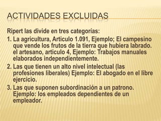 ACTIVIDADES EXCLUIDAS
Ripert las divide en tres categorías:
1. La agricultura, Articulo 1.091, Ejemplo; El campesino
   que vende los frutos de la tierra que hubiera labrado.
   el artesano, articulo 4, Ejemplo: Trabajos manuales
   elaborados independientemente.
2. Las que tienen un alto nivel intelectual (las
   profesiones liberales) Ejemplo: El abogado en el libre
   ejercicio.
3. Las que suponen subordinación a un patrono.
   Ejemplo: los empleados dependientes de un
   empleador.
 