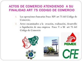 ACTOS DE COMERCIO ATENDIENDO A SU
FINALIDAD ART 75 CODIGO DE COMERCIO
1. Las operaciones bancarias Fracc XIV art 75 del Código de
Comercio.
2. Actos encaminados a la creación, realización, desarrollo
o liquidación de una empresa Fracc V a XI art 75 del
Código de Comercio
 