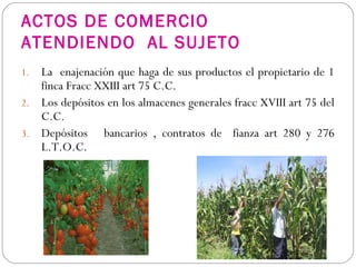 ACTOS DE COMERCIO
ATENDIENDO AL SUJETO
1. La enajenación que haga de sus productos el propietario de 1
finca Fracc XXIII art 75 C.C.
2. Los depósitos en los almacenes generales fracc XVIII art 75 del
C.C.
3. Depósitos bancarios , contratos de fianza art 280 y 276
L.T.O.C.
 
