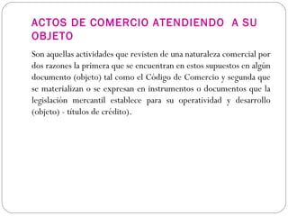 ACTOS DE COMERCIO ATENDIENDO A SU
OBJETO
Son aquellas actividades que revisten de una naturaleza comercial por
dos razones la primera que se encuentran en estos supuestos en algún
documento (objeto) tal como el Código de Comercio y segunda que
se materializan o se expresan en instrumentos o documentos que la
legislación mercantil establece para su operatividad y desarrollo
(objeto) - títulos de crédito).
 