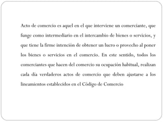 Acto de comercio es aquel en el que interviene un comerciante, que
funge como intermediario en el intercambio de bienes o servicios, y
que tiene la firme intención de obtener un lucro o provecho al poner
los bienes o servicios en el comercio. En este sentido, todos los
comerciantes que hacen del comercio su ocupación habitual, realizan
cada día verdaderos actos de comercio que deben ajustarse a los
lineamientos establecidos en el Código de Comercio
 