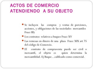 ACTOS DE COMERCIO
ATENDIENDO A SU OBJETO
Se incluyen las compras y ventas de porciones,
acciones, y obligaciones de las sociedades mercantiles
Fracc III)
Los contratos relativos a buques Fracc XV
Las remesas en dinero de una plaza Fracc XIX art 75
del código de Comercio.
El contrato de compraventa puede ser civil o
mercantil, el objeto es quien determina la
mercantilidad. Ej Buque…calificado como comercial.
 