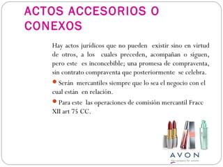 ACTOS ACCESORIOS O
CONEXOS
Hay actos jurídicos que no pueden existir sino en virtud
de otros, a los cuales preceden, acompañan o siguen,
pero este es inconcebible; una promesa de compraventa,
sin contrato compraventa que posteriormente se celebra.
Serán mercantiles siempre que lo sea el negocio con el
cual están en relación.
Para este las operaciones de comisión mercantil Fracc
XII art 75 CC.
 