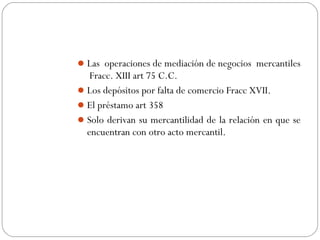 Las operaciones de mediación de negocios mercantiles
Fracc. XIII art 75 C.C.
Los depósitos por falta de comercio Fracc XVII.
El préstamo art 358
Solo derivan su mercantilidad de la relación en que se
encuentran con otro acto mercantil.
 
