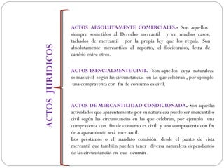 ACTOS ABSOLUTAMENTE COMERCIALES.- Son aquellos
siempre sometidos al Derecho mercantil y en muchos casos,
tachados de mercantil por la propia ley que los regula. Son
absolutamente mercantiles el reporto, el fideicomiso, letra de
cambio entre otros.
ACTOS ESENCIALMENTE CIVIL.- Son aquellos cuya naturaleza
es mas civil según las circunstancias en las que celebran , por ejemplo
una compraventa con fin de consumo es civil.
ACTOS DE MERCANTILIDAD CONDICIONADA.-Son aquellas
actividades que aparentemente por su naturaleza puede ser mercantil o
civil según las circunstancias en las que celebran, por ejemplo una
compraventa con fin de consumo es civil y una compraventa con fin
de acaparamiento será mercantil.
Los préstamos o el mandato comisión, desde el punto de vista
mercantil que también pueden tener diversa naturaleza dependiendo
de las circunstancias en que ocurran .
 