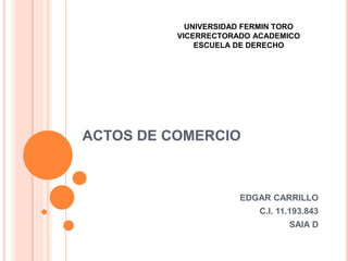 ACTOS DE COMERCIO
EDGAR CARRILLO
C.I. 11.193.843
SAIA D
UNIVERSIDAD FERMIN TORO
VICERRECTORADO ACADEMICO
ESCUELA DE DERECHO
 