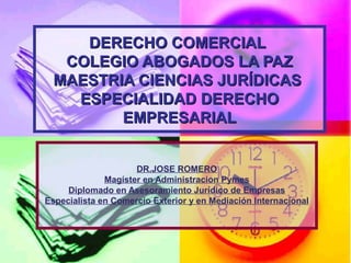 DERECHO COMERCIALDERECHO COMERCIAL
COLEGIO ABOGADOS LA PAZCOLEGIO ABOGADOS LA PAZ
MAESTRIA CIENCIAS JURÍDICASMAESTRIA CIENCIAS JURÍDICAS
ESPECIALIDAD DERECHOESPECIALIDAD DERECHO
EMPRESARIALEMPRESARIAL
DR.JOSE ROMERO
Magíster en Administracion Pymes
Diplomado en Asesoramiento Jurídico de Empresas
Especialista en Comercio Exterior y en Mediación Internacional
 