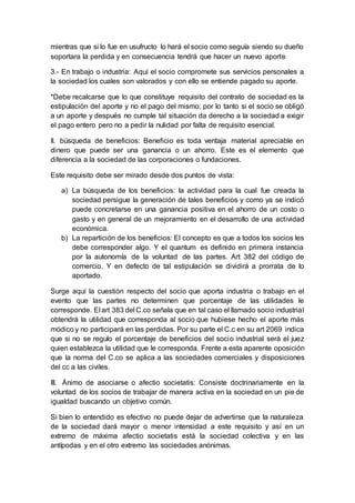 mientras que si lo fue en usufructo lo hará el socio como seguía siendo su dueño
soportara la perdida y en consecuencia tendrá que hacer un nuevo aporte
3.- En trabajo o industria: Aquí el socio compromete sus servicios personales a
la sociedad los cuales son valorados y con ello se entiende pagado su aporte.
*Debe recalcarse que lo que constituye requisito del contrato de sociedad es la
estipulación del aporte y no el pago del mismo; por lo tanto si el socio se obligó
a un aporte y después no cumple tal situación da derecho a la sociedad a exigir
el pago entero pero no a pedir la nulidad por falta de requisito esencial.
II. búsqueda de beneficios: Beneficio es toda ventaja material apreciable en
dinero que puede ser una ganancia o un ahorro. Este es el elemento que
diferencia a la sociedad de las corporaciones o fundaciones.
Este requisito debe ser mirado desde dos puntos de vista:
a) La búsqueda de los beneficios: la actividad para la cual fue creada la
sociedad persigue la generación de tales beneficios y como ya se indicó
puede concretarse en una ganancia positiva en el ahorro de un costo o
gasto y en general de un mejoramiento en el desarrollo de una actividad
económica.
b) La repartición de los beneficios: El concepto es que a todos los socios les
debe corresponder algo. Y el quantum es definido en primera instancia
por la autonomía de la voluntad de las partes. Art 382 del código de
comercio. Y en defecto de tal estipulación se dividirá a prorrata de lo
aportado.
Surge aquí la cuestión respecto del socio que aporta industria o trabajo en el
evento que las partes no determinen que porcentaje de las utilidades le
corresponde. El art 383 del C.co señala que en tal caso el llamado socio industrial
obtendrá la utilidad que corresponda al socio que hubiese hecho el aporte más
módico y no participará en las perdidas. Por su parte el C.c en su art 2069 indica
que si no se regulo el porcentaje de beneficios del socio industrial será el juez
quien establezca la utilidad que le corresponda. Frente a esta aparente oposición
que la norma del C.co se aplica a las sociedades comerciales y disposiciones
del cc a las civiles.
III. Ánimo de asociarse o afectio societatis: Consiste doctrinariamente en la
voluntad de los socios de trabajar de manera activa en la sociedad en un pie de
igualdad buscando un objetivo común.
Si bien lo entendido es efectivo no puede dejar de advertirse que la naturaleza
de la sociedad dará mayor o menor intensidad a este requisito y así en un
extremo de máxima afectio societatis está la sociedad colectiva y en las
antípodas y en el otro extremo las sociedades anónimas.
 