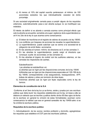 c) Al menos el 10% del capital suscrito pertenezcan al mínimo de 100
accionistas excluidos los que individualmente excedan de dicho
porcentaje.
Si una sociedad originalmente cerrada pasa a cumplir alguno de los requisitos
anteriores, automáticamente pasa a ser abierta aunque no se modifiquen sus
estatutos.
El interés de definir si es abierta o cerrada acarrea como principal efecto que
solo la abierta se encuentra sometida a la super vigilancia de la superintendencia
art 4 inc 2do de la ley lo que acarrea como consecuencia:
a) El deber de inscribirse en el registro de valores de acuerdo a la ley 18045.
b) Los conflictos por traspaso de acciones los resuelve la superintendencia
c) La superintendencia puede autorizar que se exima a la sociedad de la
obligación de emitir títulos accionarios
d) En las abiertas el numero mínimo de directores es 5; en las cerradas 3 .
e) En las abiertas la superintendencia puede exigir al directorio que
convoque a junta de accionistas; en las cerradas no.
f) En las abiertas el órgano de control son los auditores externos; en las
cerradas los inspectores de cuentas.
Subclasificación:
Las abiertas se subclasifican en:
a) abiertas que se rigen por las disposiciones comunes de la ley 18046
b)Abiertas que se rigen por las disposiciones especiales art 126-189 de la
ley 18046, correspondiendo a las aseguradoras, reaseguradoras, AFP,
bolsas de valores y otras por remisión de otras leyes.
b) Anónimas abiertas que se rigen por leyes especiales como la ley de
bancos.
Elementos de constitución de la S.A
Conforme al art 3ero de la ley la s.a se forma, existe y prueba por una escritura
pública que debe reunir los requisitos establecidos por la ley; en base a ella se
elabora un extracto que se inscribe y publica dentro de los 60 días sgts a la fecha
de la escritura en general la omisión de estas formalidades acarrean como
consecuencia la nulidad que ese en general saneable vía ley 19499 salvo si se
ha omitido la escritura pública.
Requisitos de la escritura publica
1.- Individualización de los socios: nombre profesión y domicilio, agregándose
los requisitos que establece el COT para las escrituras públicas.
 