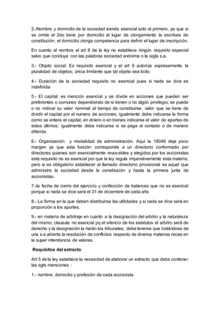 2.-Nombre y domicilio de la sociedad siendo esencial solo el primero, ya que si
se omite el 2do tiene por domicilio el lugar de otorgamiento la escritura de
constitución; el domicilio otorga competencia para definir el lugar de inscripción.
En cuanto al nombre el art 8 de la ley no establece ningún requisito especial
salvo que concluya con las palabras sociedad anónima o la sigla s.a.
3.- Objeto social: Es requisito esencial y el art 9 autoriza expresamente la
pluralidad de objetos; única limitante que tal objeto sea licito.
4.- Duración de la sociedad requisito no esencial pues si nada se dice es
indefinida
5.- El capital: es mención esencial y se divide en acciones que pueden ser
preferentes o comunes dependiendo de si tienen o no algún privilegio; se puede
o no indicar su valor nominal al tiempo de constituirse, valor que se tiene de
dividir el capital por el numero de acciones; igualmente debe indicarse la forma
como se entera el capital, en dinero o en bienes indicarse el valor de aportes de
estos últimos; igualmente debe indicarse si se paga al contado o de manera
diferida.
6.- Organización y modalidad de administración. Aquí la 18046 deja poco
margen ya que esta función corresponde a un directorio conformado por
directores quienes son esencialmente revocables y elegidos por los accionistas
este requisito no es esencial por que la ley regula imperativamente esta materia;
pero si es obligatorio establecer el llamado directorio provisional es aquel que
administra la sociedad desde la constitución y hasta la primera junta de
accionistas.
7.-la fecha de cierre del ejercicio y confección de balances que no es esencial
porque si nada se dice será el 31 de diciembre de cada año
8.- La forma en la que deben distribuirse las utilidades y si nada se dice será en
proporción a los aportes.
9.- en materia de arbitraje en cuanto a la designación del arbitro y la naturaleza
del mismo; clausula no esencial pq el silencio de los estatutos el arbitro será de
derecho y la designación la harán los tribunales; debe tenerse que tratándose de
una s.a abierta la resolución de conflictos respecto de diversa materias recae en
la super intendencia de valores.
Requisitos del extracto
Art 5 de la ley establece la necesidad de elaborar un extracto que debe contener
las sgts menciones :
1.- nombre, domicilio y profesión de cada accionista.
 