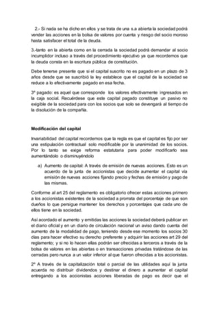 2.- Si nada se ha dicho en ellos y se trata de una s.a abierta la sociedad podrá
vender las acciones en la bolsa de valores por cuenta y riesgo del socio moroso
hasta satisfacer el total de la deuda.
3.-tanto en la abierta como en la cerrada la sociedad podrá demandar al socio
incumplidor incluso a través del procedimiento ejecutivo ya que recordemos que
la deuda consta en la escritura pública de constitución.
Debe tenerse presente que si el capital suscrito no es pagado en un plazo de 3
años desde que se suscribió la ley establece que el capital de la sociedad se
reduce a lo efectivamente pagado en esa fecha.
3º pagado: es aquel que corresponde los valores efectivamente ingresados en
la caja social. Recuérdese que este capital pagado constituye un pasivo no
exigible de la sociedad para con los socios que solo se devengará al tiempo de
la disolución de la compañía.
Modificación del capital
Invariabilidad del capital recordemos que la regla es que el capital es fijo por ser
una estipulación contractual solo modificable por la unanimidad de los socios.
Por lo tanto se exige reforma estatutaria para poder modificarlo sea
aumentándolo o disminuyéndolo
a) Aumento de capital: A través de emisión de nuevas acciones. Esto es un
acuerdo de la junta de accionistas que decide aumentar el capital vía
emisión de nuevas acciones fijando precio y fechas de emisión y pago de
las mismas.
Conforme al art 25 del reglamento es obligatorio ofrecer estas acciones primero
a los accionistas existentes de la sociedad a prorrata del porcentaje de que son
dueños lo que persigue mantener los derechos y porcentajes que cada uno de
ellos tiene en la sociedad.
Así acordado el aumento y emitidas las acciones la sociedad deberá publicar en
el diario oficial y en un diario de circulación nacional un aviso dando cuenta del
aumento de la modalidad de pago, teniendo desde ese momento los socios 30
días para hacer efectivo su derecho preferente y adquirir las acciones art 29 del
reglamento; y si no lo hacen ellas podrán ser ofrecidas a terceros a través de la
bolsa de valores en las abiertas o en transacciones privadas tratándose de las
cerradas pero nunca a un valor inferior al que fueron ofrecidas a los accionistas.
2º A través de la capitalización total o parcial de las utilidades aquí la junta
acuerda no distribuir dividendos y destinar el dinero a aumentar el capital
entregando a los accionistas acciones liberadas de pago es decir que el
 