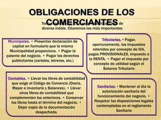 Todo comerciante está sujeto a obligaciones de
diversa índole. Citaremos las más importantes:
Municipales. • Presentar declaración de
capital en formulario que la misma
Municipalidad proporciona. • Pagar la
patente del negocio. • Pagar los derechos
publicitarios (carteles, letreros, etc.)
Sanitarias. • Mantener al día la
autorización sanitaria del
funcionamiento del negocio. •
Respetar las disposiciones legales
contempladas en el reglamento
Sanitario
Contables. • Llevar los libros de contabilidad
que exige el Código de Comercio (Diario,
Mayor e inventario y Balances). • Llevar
otros libros de contabilidad que
complementen los anteriores. • Conservar
los libros hasta el término del negocio. •
Dejar copia de la documentación
despachada.
Tributarias. • Pagar,
oportunamente, los impuestos
retenidos por concepto de IVA,
pagos PROVISIONALES, impuesto a
la RENTA. • Pagar el impuesto por
concepto de utilidad según el
Balance Tributario
 
