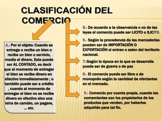 4.- Por el objeto: Cuando se
entrega o recibe un bien o
recibe un bien o servicio,
media el dinero. Este puede
ser AL CONTADO, es decir
que al momento de entregar
el bien se recibe dinero en
efectivo inmediatamente ; o
también puede ser a crédito
, cuando al momento de
entregar el bien no se recibe
dinero en efectivo sino una
letra de cambio, un pagare,
... etc.
5.- De acuerdo a la observancia o no de las
leyes el comercio puede ser LICITO o ILICITO.
6.- Según la procedencia de las mercaderías
pueden ser de IMPORTACIÓN O
EXPORTACIÓN si entran o salen del territorio
nacional.
7.-Según la época en la que se desarrolla
puede ser de guerra o de paz
8.- El comercio puede ser libre o de
monopolio según la cantidad de ofertantes
en el mercado.
9.- Comercio por cuenta propia, cuando los
comerciantes son los propietarios de los
productos que venden, por haberlos
adquirido para tal fin.
 