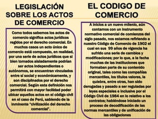 Como todos sabemos los actos de
comercio significa actos jurídicos
regidos por el derecho comercial. En
muchos casos un acto único de
comercio está compuesto, en realidad,
por una serie de actos jurídicos que si
bien tomados aisladamente podrían
ser actos independientes o
autónomos, se encuentran vinculados
entre sí social y económicamente, y
son disciplinados por el derecho
comercial. Según esta definición nos
permitirá con mayor facilidad poder
ubicar aquellos actos en el código civil
en el caso de Perú, sabiendo de la
inminente “civilización del derecho
comercial”.
A inicios a un nuevo milenio, aún
contamos con un instrumento
normativo comercial de comienzos del
siglo pasado, nos estamos refiriendo a
nuestro Código de Comercio de 1902 el
cual en sus 99 años de vigencia ha
sufrido una serie de cambios y
modificaciones; por lo que, a la fecha
muchas de las instituciones que
formaban parte de su contenido
original, tales como las compañías
mercantiles, los títulos valores, la
quiebra, entre otras, han sido
derogadas y pasado a ser reguladas por
leyes especiales e inclusive por el
Código Civil de 1984 en lo relativo a los
contratos; habiéndose iniciado un
proceso de decodificación de las
normas mercantiles y de unificación de
las obligaciones
 
