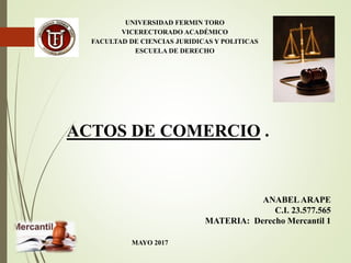 UNIVERSIDAD FERMIN TORO
VICERECTORADO ACADÉMICO
FACULTAD DE CIENCIAS JURIDICAS Y POLITICAS
ESCUELA DE DERECHO
ACTOS DE COMERCIO .
ANABELARAPE
C.I. 23.577.565
MATERIA: Derecho Mercantil 1
MAYO 2017
 