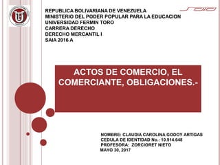 REPUBLICA BOLIVARIANA DE VENEZUELA
MINISTERIO DEL PODER POPULAR PARA LA EDUCACION
UNIVERSIDAD FERMIN TORO
CARRERA DERECHO
DERECHO MERCANTIL I
SAIA 2016 A
ACTOS DE COMERCIO, EL
COMERCIANTE, OBLIGACIONES.-
NOMBRE: CLAUDIA CAROLINA GODOY ARTIGAS
CEDULA DE IDENTIDAD No.: 10.914.648
PROFESORA: ZORCIORET NIETO
MAYO 30, 2017
 